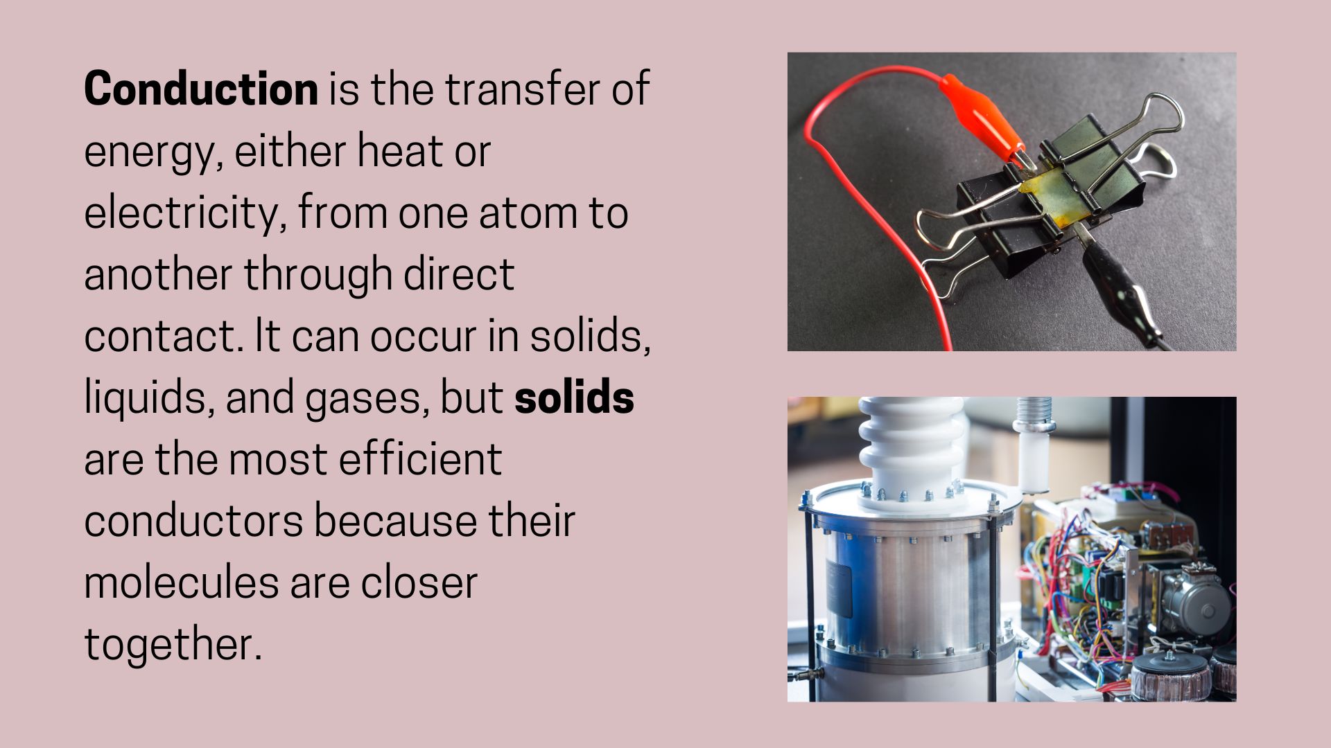 Conduction is the transfer of energy, either heat or electricity, from one atom to another through direct contact. 